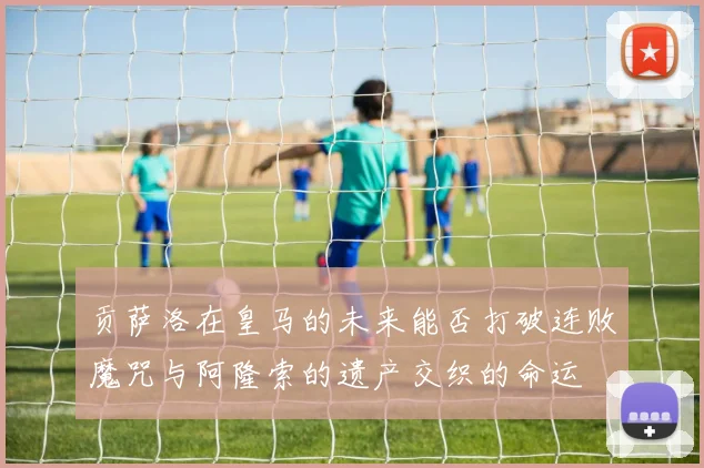 贡萨洛在皇马的未来能否打破连败魔咒与阿隆索的遗产交织的命运