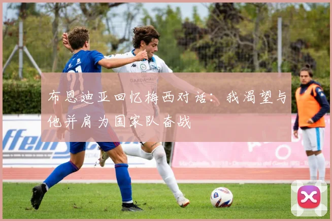 布恩迪亚回忆梅西对话：我渴望与他并肩为国家队奋战