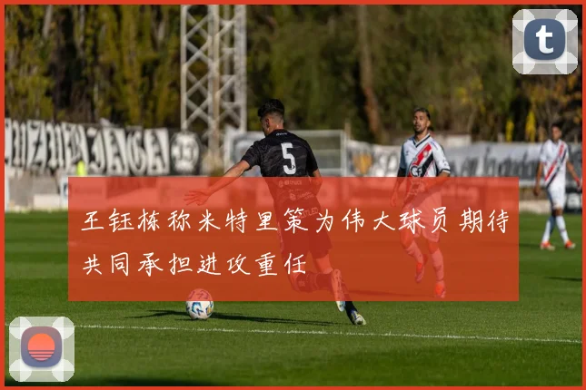 王钰栋称米特里策为伟大球员期待共同承担进攻重任