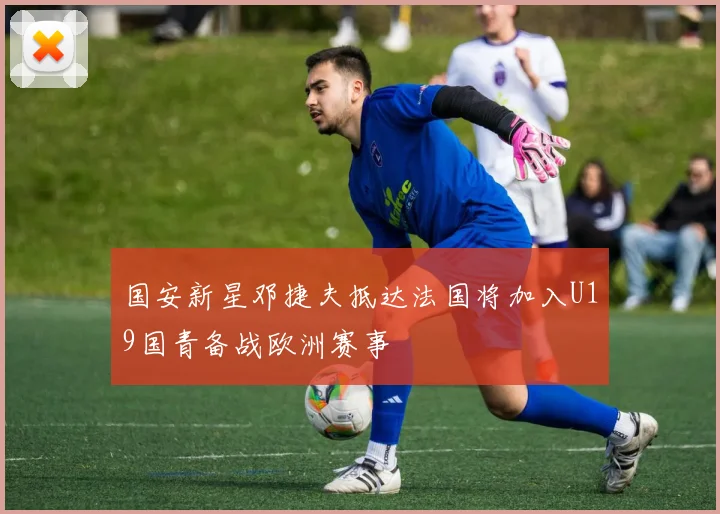 国安新星邓捷夫抵达法国将加入U19国青备战欧洲赛事