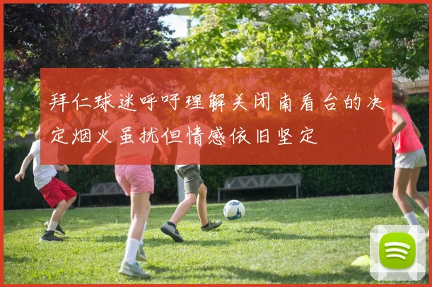 拜仁球迷呼吁理解关闭南看台的决定烟火虽扰但情感依旧坚定