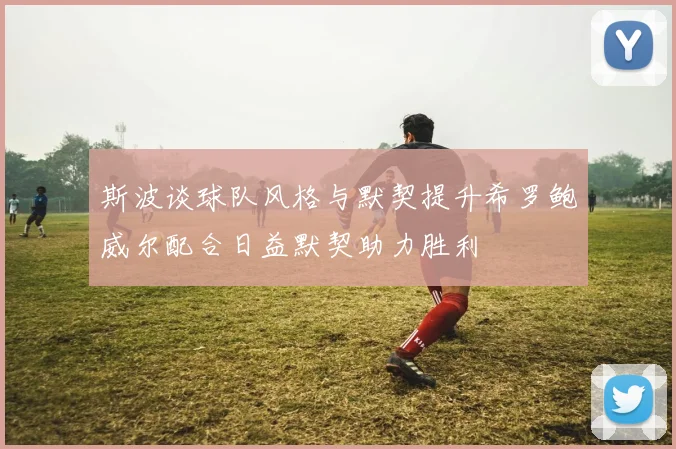 斯波谈球队风格与默契提升希罗鲍威尔配合日益默契助力胜利
