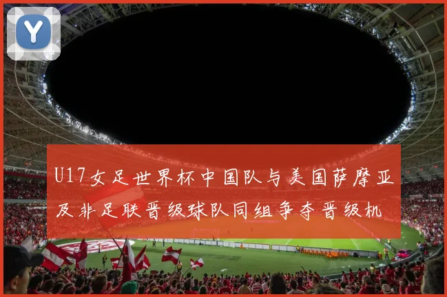 U17女足世界杯中国队与美国萨摩亚及非足联晋级球队同组争夺晋级机会