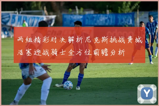 两组精彩对决解析尼克斯挑战费城活塞迎战骑士全方位前瞻分析