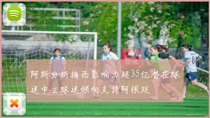 阿斯分析梅西影响力超35亿潜在球迷中立球迷倾向支持阿根廷