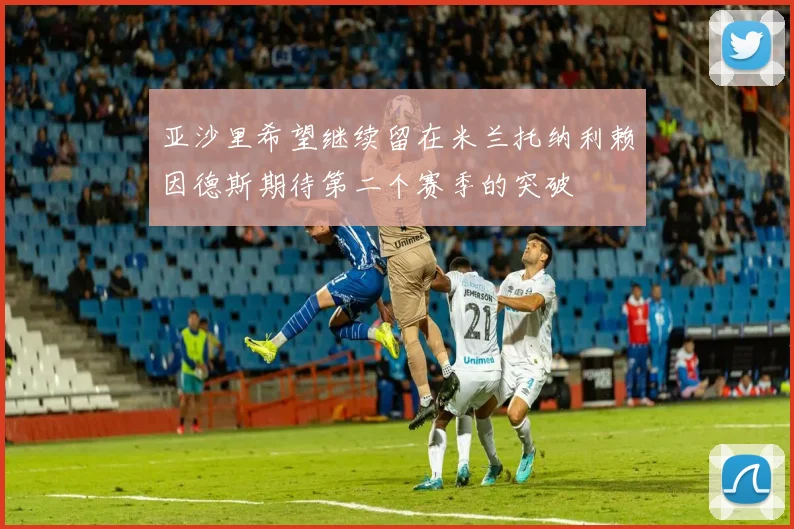 亚沙里希望继续留在米兰托纳利赖因德斯期待第二个赛季的突破