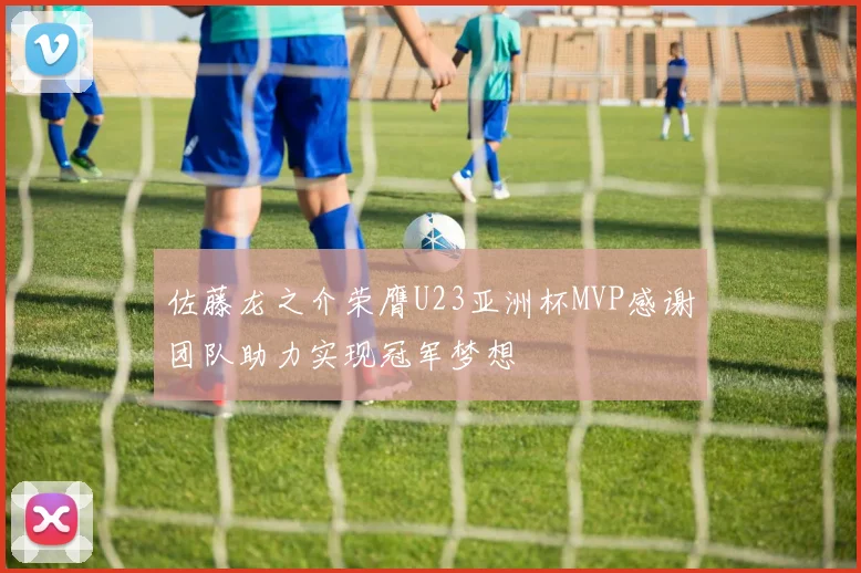 佐藤龙之介荣膺U23亚洲杯MVP感谢团队助力实现冠军梦想