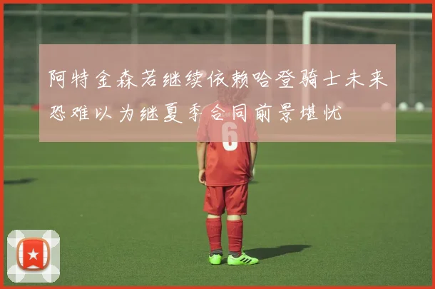 阿特金森若继续依赖哈登骑士未来恐难以为继夏季合同前景堪忧