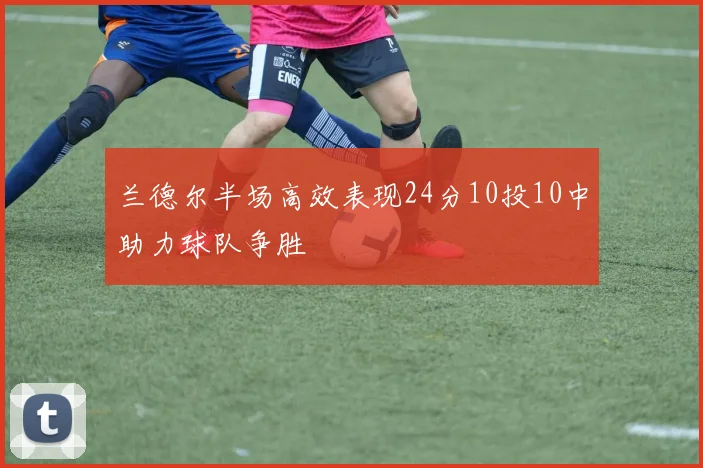 兰德尔半场高效表现24分10投10中助力球队争胜