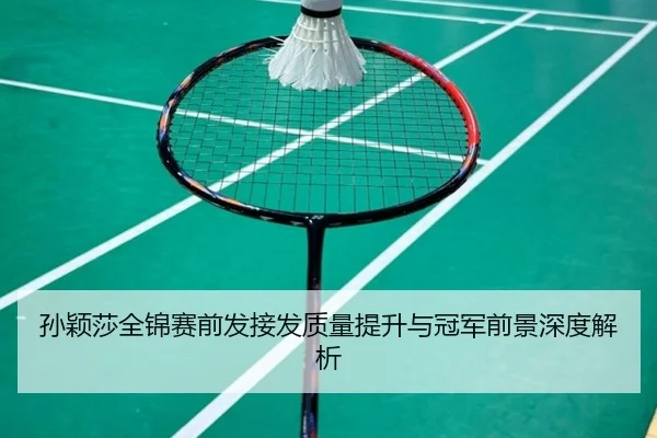 孙颖莎全锦赛前发接发质量提升与冠军前景深度解析 | HaoBo
